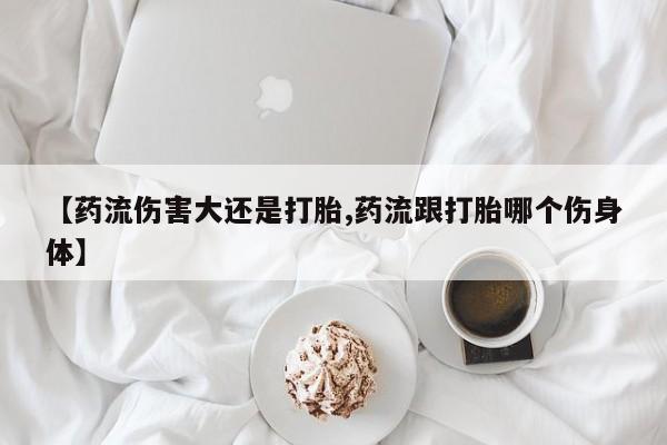 打胎药私人店购买微信【药流伤害大还是打胎,药流跟打胎哪个伤身体】