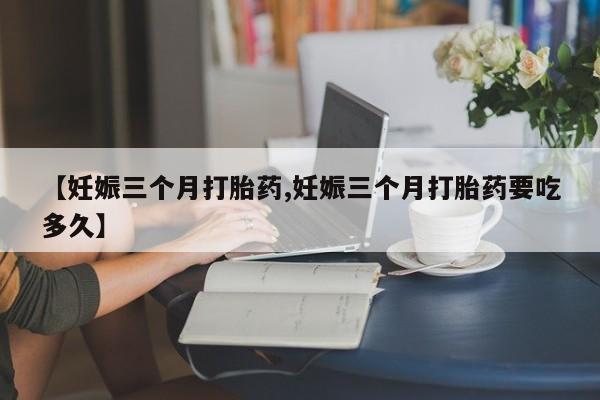 打胎药私人店购买微信【妊娠三个月打胎药,妊娠三个月打胎药要吃多久】