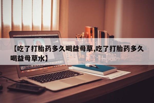 打胎药私人店购买微信【吃了打胎药多久喝益母草,吃了打胎药多久喝益母草水】