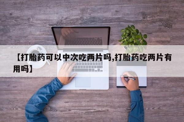 打胎药私人店购买微信【打胎药可以中次吃两片吗,打胎药吃两片有用吗】
