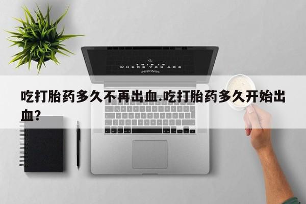 打胎药私人店购买微信吃打胎药多久不再出血.吃打胎药多久开始出血？