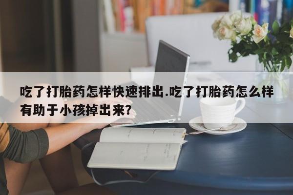 打胎药私人店购买微信吃了打胎药怎样快速排出.吃了打胎药怎么样有助于小孩掉出来？