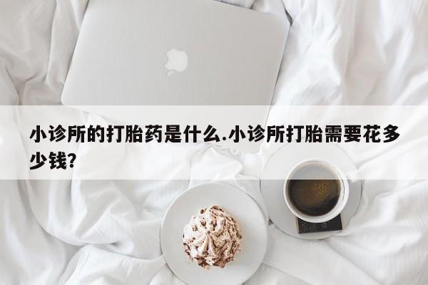 打胎药私人店购买微信小诊所的打胎药是什么.小诊所打胎需要花多少钱？