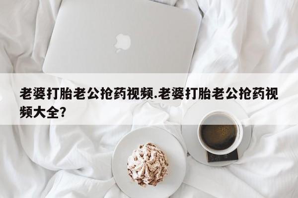 打胎药私人店购买微信老婆打胎老公抢药视频.老婆打胎老公抢药视频大全？
