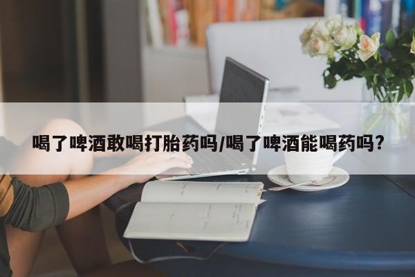 打胎药私人店购买微信喝了啤酒敢喝打胎药吗/喝了啤酒能喝药吗?