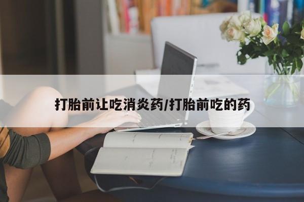 打胎药私人店购买微信打胎前让吃消炎药/打胎前吃的药