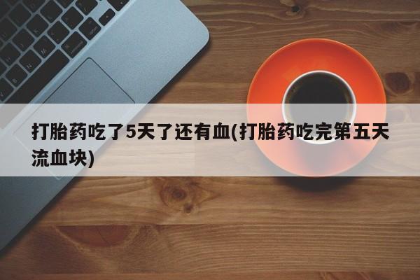 打胎药私人店购买微信打胎药吃了5天了还有血(打胎药吃完第五天流血块)