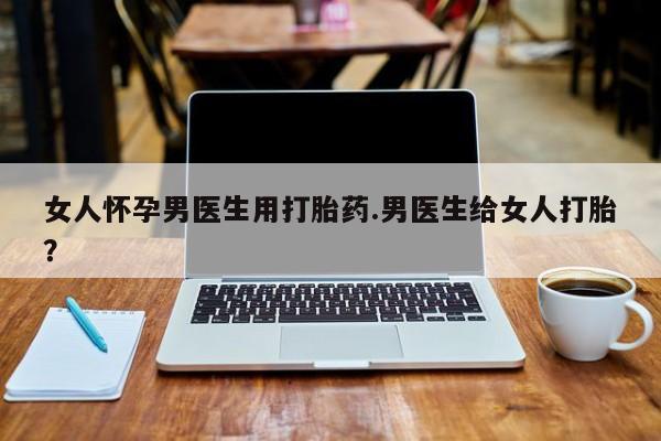 打胎药私人店购买微信女人怀孕男医生用打胎药.男医生给女人打胎？