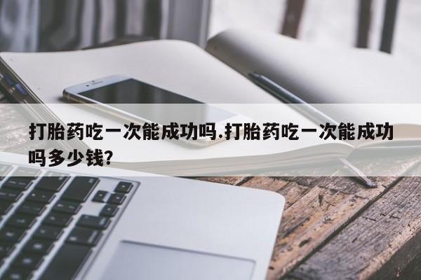 打胎药私人店购买微信打胎药吃一次能成功吗.打胎药吃一次能成功吗多少钱？