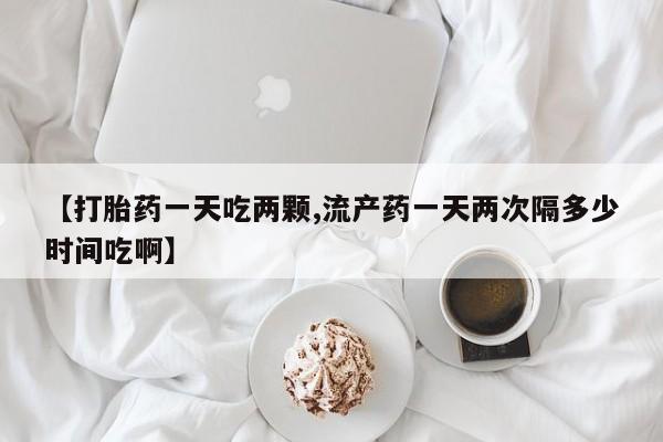 打胎药私人店购买微信【打胎药一天吃两颗,流产药一天两次隔多少时间吃啊】