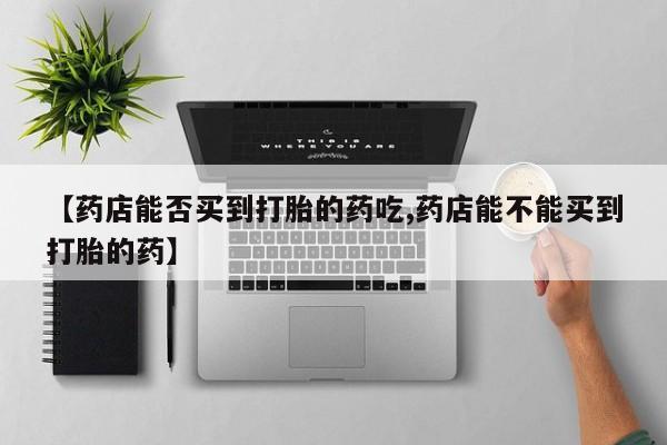 打胎药私人店购买微信【药店能否买到打胎的药吃,药店能不能买到打胎的药】