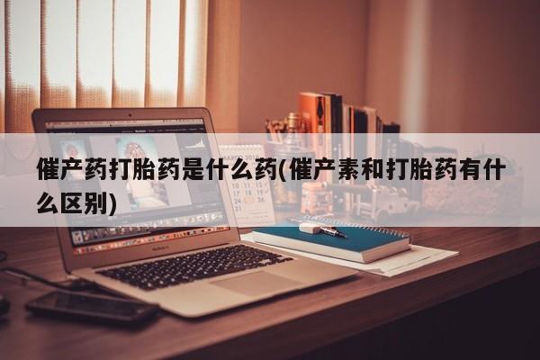 打胎药私人店购买微信催产药打胎药是什么药(催产素和打胎药有什么区别)