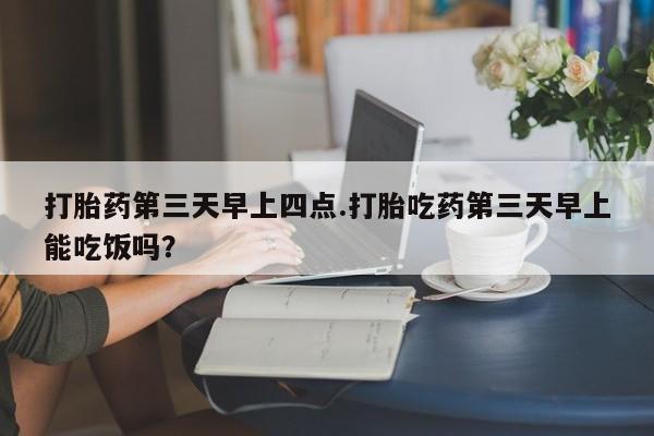 打胎药私人店购买微信打胎药第三天早上四点.打胎吃药第三天早上能吃饭吗？