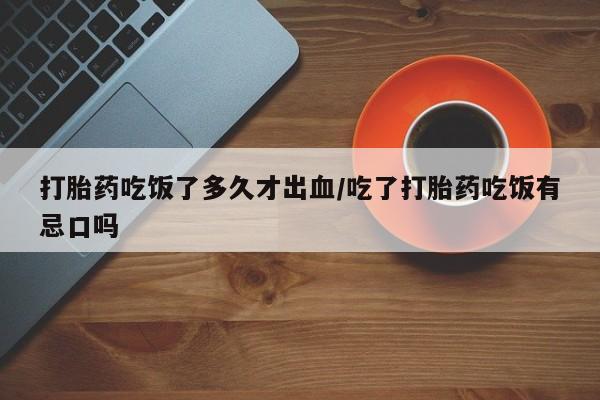 打胎药私人店购买微信打胎药吃饭了多久才出血/吃了打胎药吃饭有忌口吗