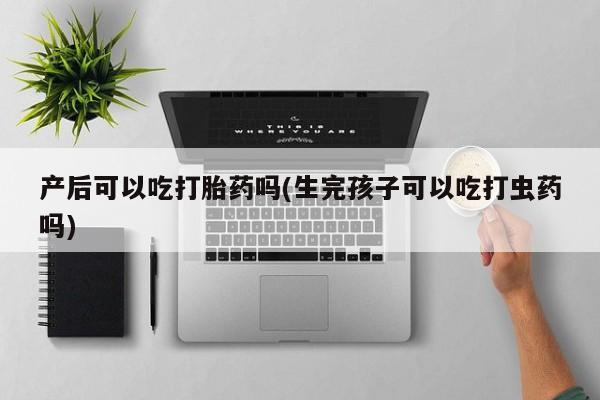 打胎药私人店购买微信产后可以吃打胎药吗(生完孩子可以吃打虫药吗)