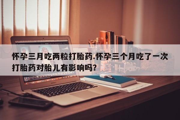 打胎药私人店购买微信怀孕三月吃两粒打胎药.怀孕三个月吃了一次打胎药对胎儿有影响吗？