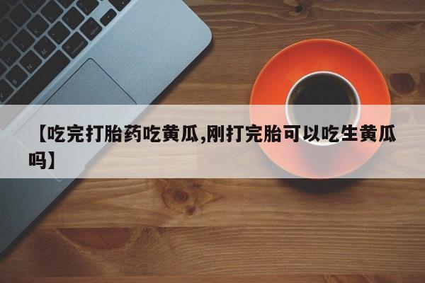 打胎药私人店购买微信【吃完打胎药吃黄瓜,刚打完胎可以吃生黄瓜吗】