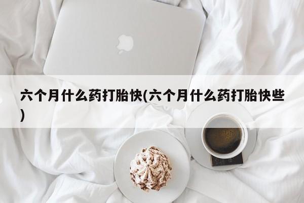 打胎药私人店购买微信六个月什么药打胎快(六个月什么药打胎快些)