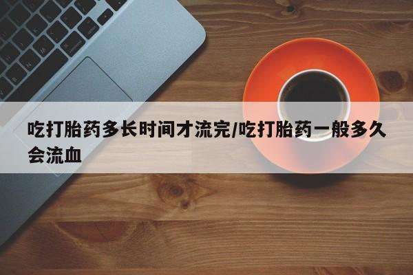 打胎药私人店购买微信吃打胎药多长时间才流完/吃打胎药一般多久会流血
