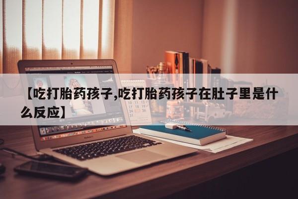 打胎药私人店购买微信【吃打胎药孩子,吃打胎药孩子在肚子里是什么反应】