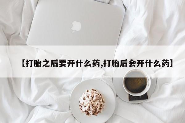 打胎药私人店购买微信【打胎之后要开什么药,打胎后会开什么药】