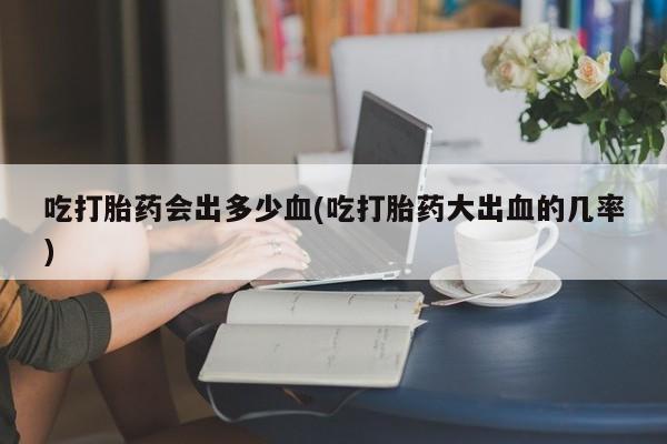 打胎药私人店购买微信吃打胎药会出多少血(吃打胎药大出血的几率)