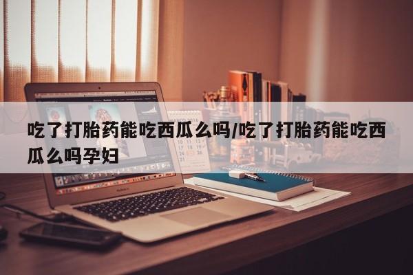 打胎药私人店购买微信吃了打胎药能吃西瓜么吗/吃了打胎药能吃西瓜么吗孕妇