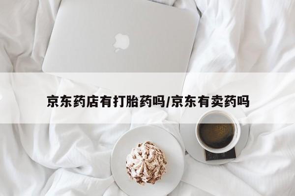 打胎药私人店购买微信京东药店有打胎药吗/京东有卖药吗