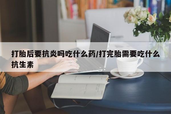 打胎药私人店购买微信打胎后要抗炎吗吃什么药/打完胎需要吃什么抗生素