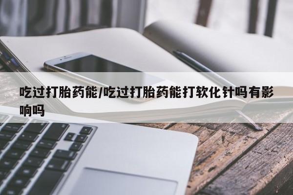 打胎药私人店购买微信吃过打胎药能/吃过打胎药能打软化针吗有影响吗