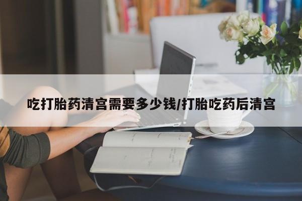 打胎药私人店购买微信吃打胎药清宫需要多少钱/打胎吃药后清宫