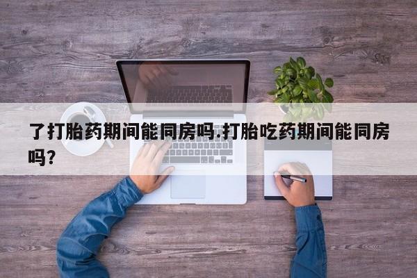 打胎药私人店购买微信了打胎药期间能同房吗.打胎吃药期间能同房吗？