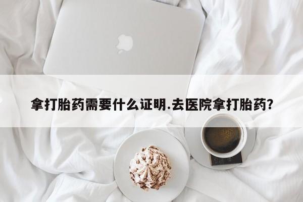 打胎药私人店购买微信拿打胎药需要什么证明.去医院拿打胎药？