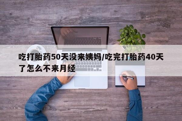 打胎药私人店购买微信吃打胎药50天没来姨妈/吃完打胎药40天了怎么不来月经