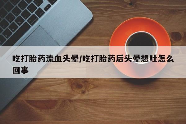 打胎药私人店购买微信吃打胎药流血头晕/吃打胎药后头晕想吐怎么回事