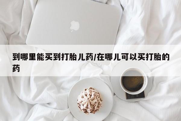 打胎药私人店购买微信到哪里能买到打胎儿药/在哪儿可以买打胎的药