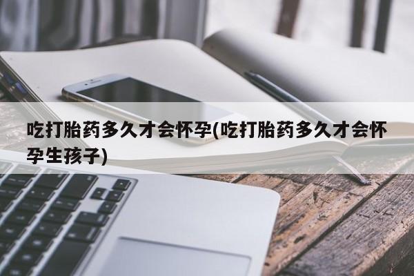 打胎药私人店购买微信吃打胎药多久才会怀孕(吃打胎药多久才会怀孕生孩子)