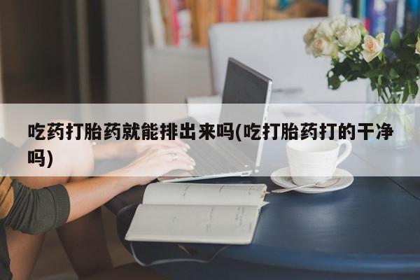 打胎药私人店购买微信吃药打胎药就能排出来吗(吃打胎药打的干净吗)