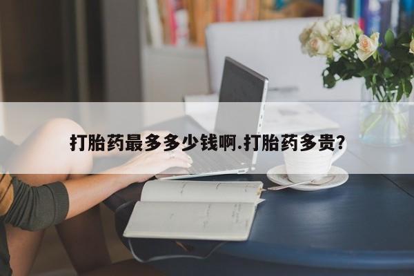 打胎药私人店购买微信打胎药最多多少钱啊.打胎药多贵？