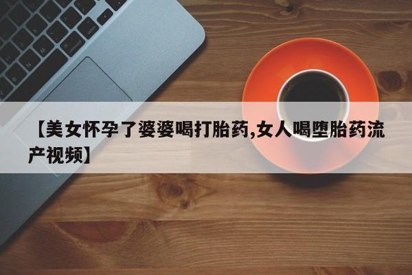 打胎药私人店购买微信【美女怀孕了婆婆喝打胎药,女人喝堕胎药流产视频】