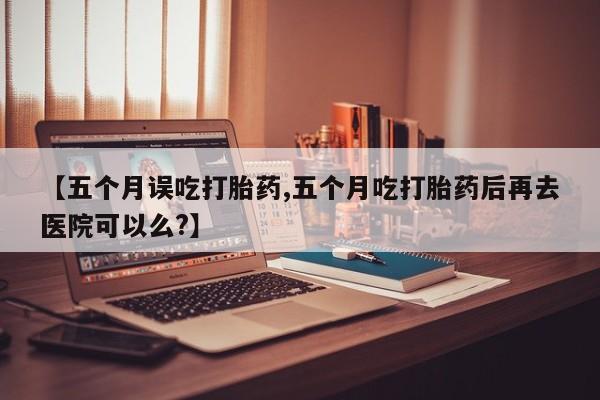 打胎药私人店购买微信【五个月误吃打胎药,五个月吃打胎药后再去医院可以么?】