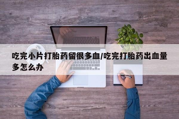 打胎药私人店购买微信吃完小片打胎药留很多血/吃完打胎药出血量多怎么办