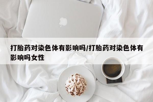 打胎药私人店购买微信打胎药对染色体有影响吗/打胎药对染色体有影响吗女性