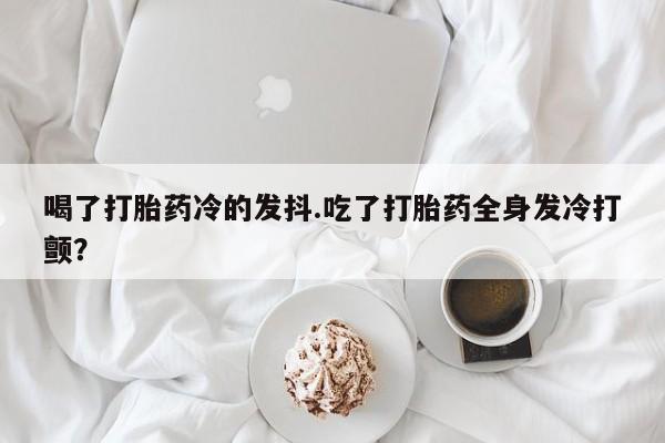 打胎药私人店购买微信喝了打胎药冷的发抖.吃了打胎药全身发冷打颤？