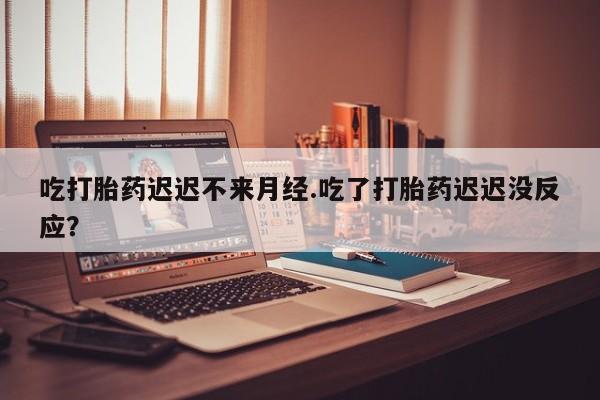 打胎药私人店购买微信吃打胎药迟迟不来月经.吃了打胎药迟迟没反应？
