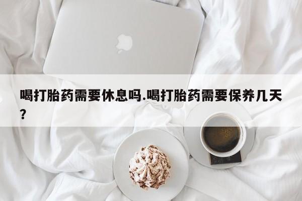 打胎药私人店购买微信喝打胎药需要休息吗.喝打胎药需要保养几天？