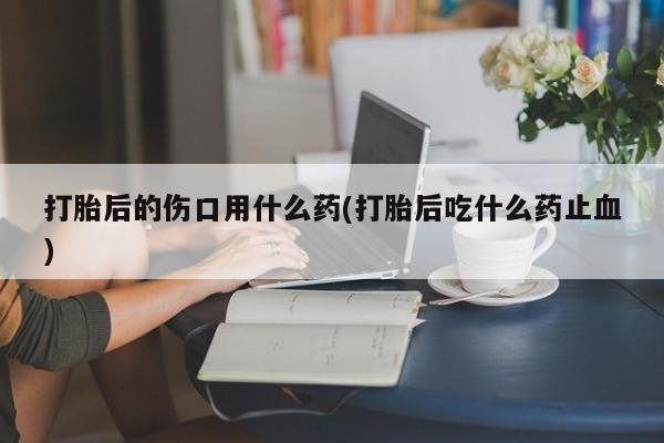 打胎药私人店购买微信打胎后的伤口用什么药(打胎后吃什么药止血)