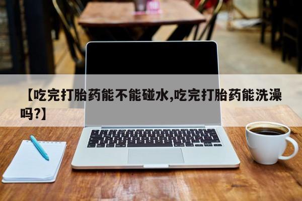 打胎药私人店购买微信【吃完打胎药能不能碰水,吃完打胎药能洗澡吗?】