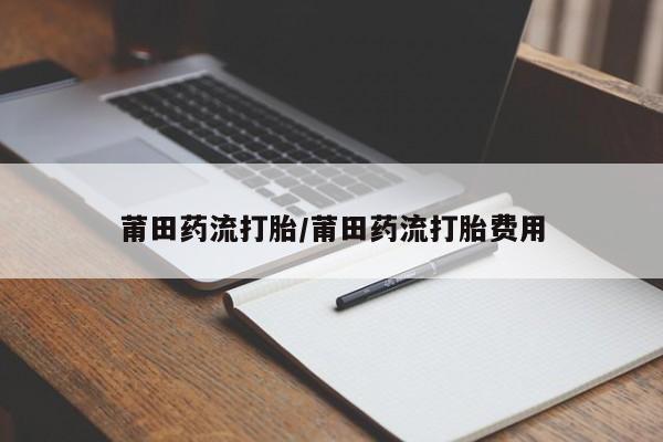 打胎药私人店购买微信莆田药流打胎/莆田药流打胎费用