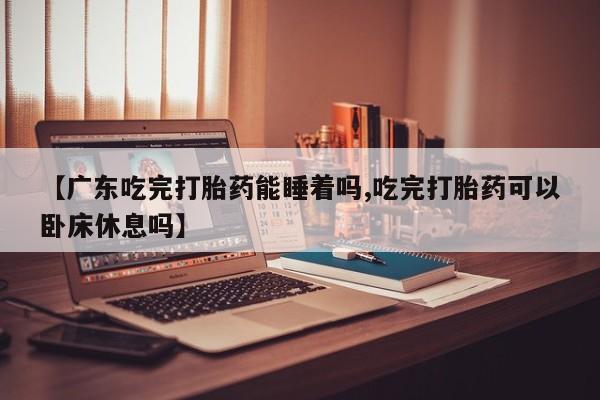 打胎药私人店购买微信【广东吃完打胎药能睡着吗,吃完打胎药可以卧床休息吗】